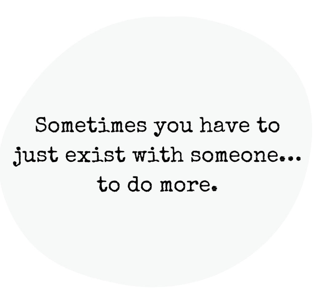 Sometimes you have to just exist with someone to do more.