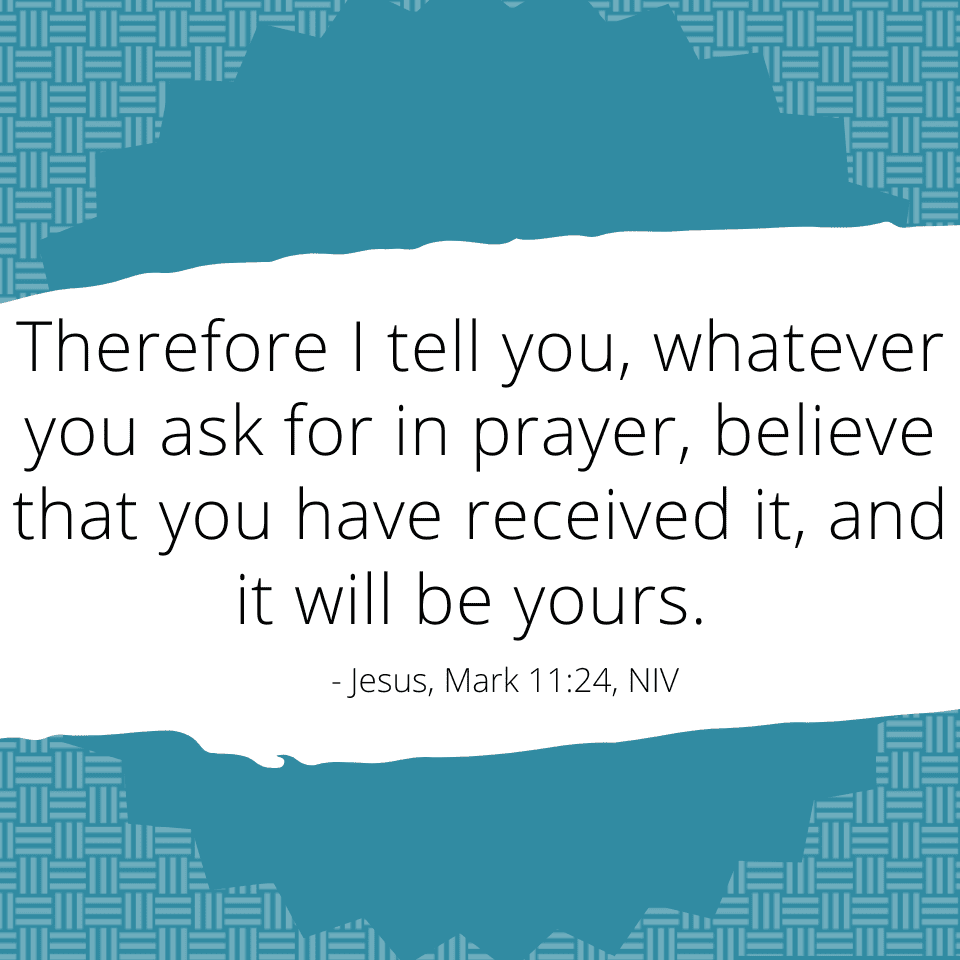 Therefore I tell you, whatever you ask for in prayer, believe that you have received it, and it will be yours. - Jesus Mark 11:24