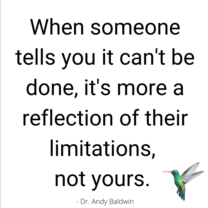 When someone tells you it can't be done, it's more a reflection of their limitations, not yours.