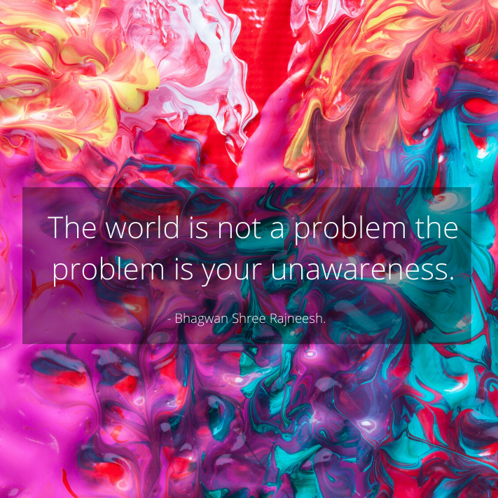 The world is not a problem then problem is your unawareness. 